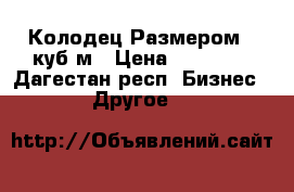 Колодец Размером 9 куб,м › Цена ­ 30 000 - Дагестан респ. Бизнес » Другое   